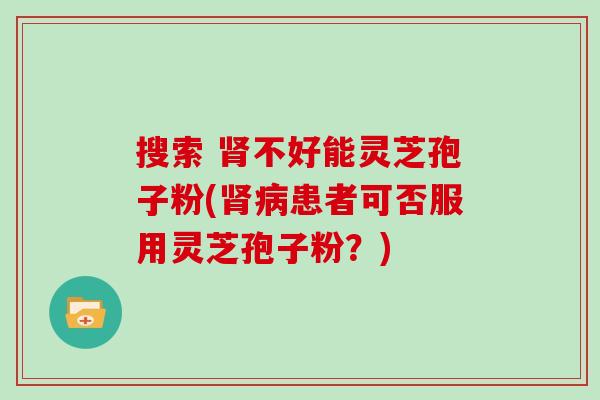 搜索 不好能灵芝孢子粉(患者可否服用灵芝孢子粉？)
