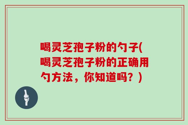 喝灵芝孢子粉的勺子(喝灵芝孢子粉的正确用勺方法,你知道吗?) 喝灵芝孢子粉的勺子(喝灵芝孢子粉的正确用勺方法,你知道吗?)