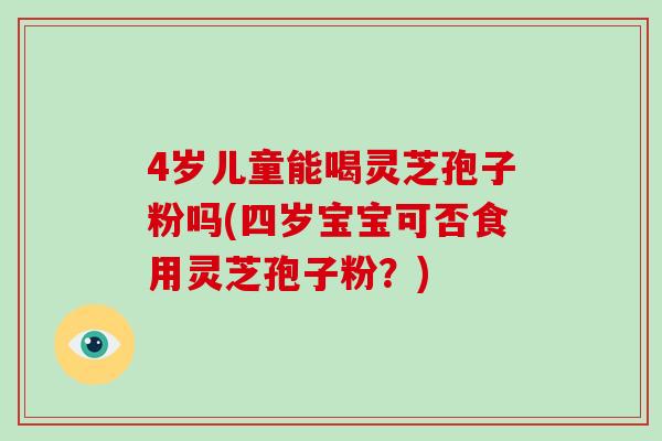 4岁儿童能喝灵芝孢子粉吗(四岁宝宝可否食用灵芝孢子粉？)