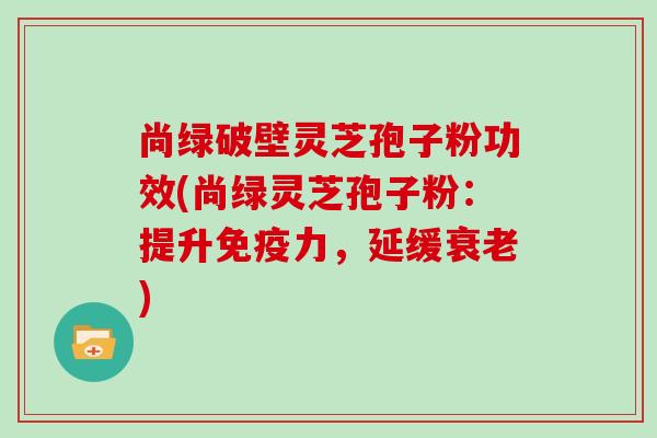 尚绿破壁灵芝孢子粉功效(尚绿灵芝孢子粉：提升免疫力，延缓)
