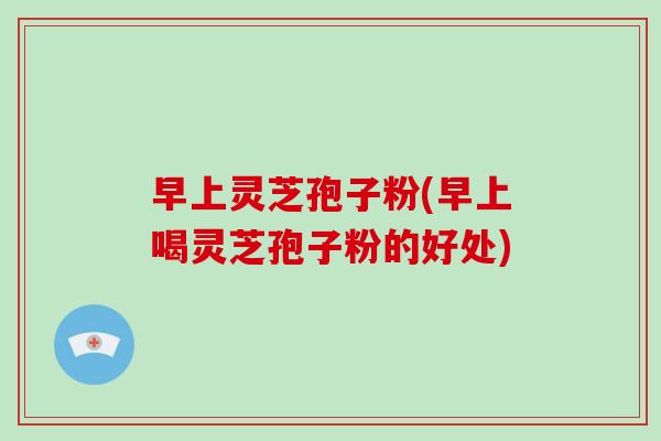 早上灵芝孢子粉(早上喝灵芝孢子粉的好处)