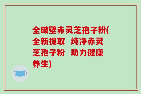 全破壁赤灵芝孢子粉(全新提取  纯净赤灵芝孢子粉  助力健康养生)