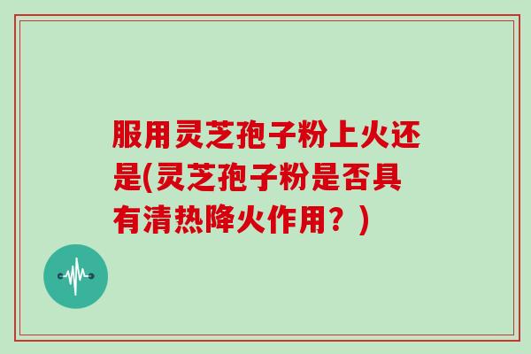 服用灵芝孢子粉上火还是(灵芝孢子粉是否具有清热降火作用？)
