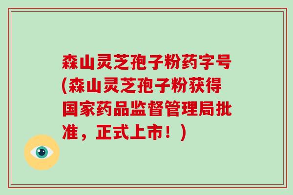 森山灵芝孢子粉药字号(森山灵芝孢子粉获得国家药品监督管理局批准，正式上市！)