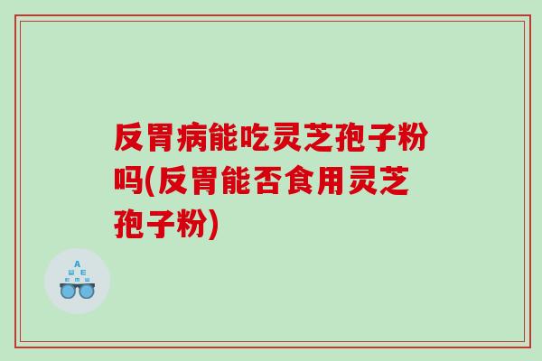 反胃能吃灵芝孢子粉吗(反胃能否食用灵芝孢子粉)