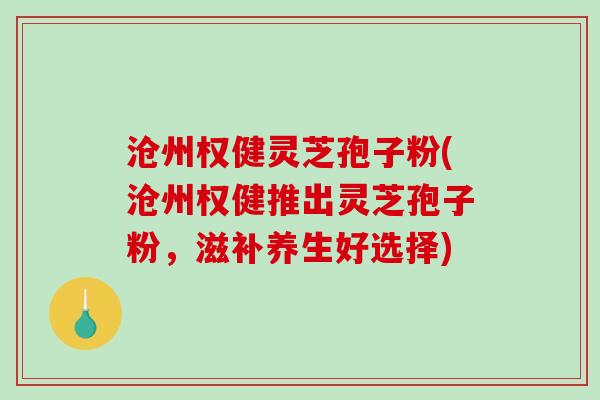 沧州权健灵芝孢子粉(沧州权健推出灵芝孢子粉，滋补养生好选择)
