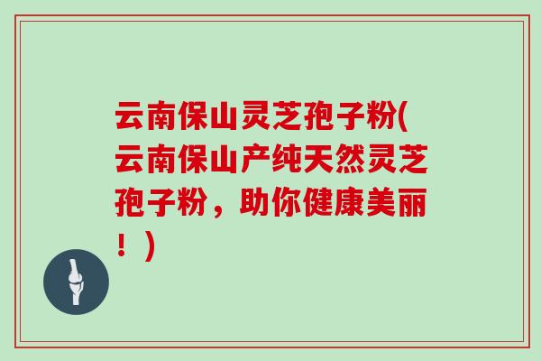 云南保山灵芝孢子粉(云南保山产纯天然灵芝孢子粉，助你健康美丽！)