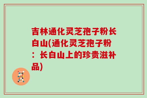吉林通化灵芝孢子粉长白山(通化灵芝孢子粉：长白山上的珍贵滋补品)