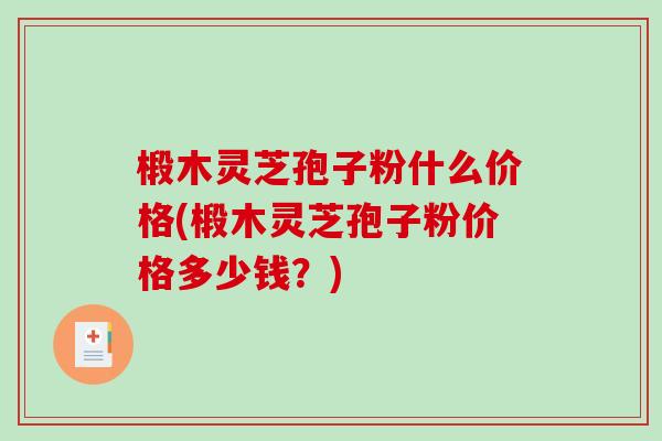 椴木灵芝孢子粉什么价格(椴木灵芝孢子粉价格多少钱？)