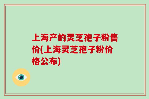 上海产的灵芝孢子粉售价(上海灵芝孢子粉价格公布)
