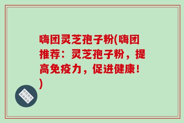 嗨团灵芝孢子粉(嗨团推荐：灵芝孢子粉，提高免疫力，促进健康！)