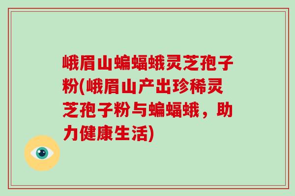 峨眉山蝙蝠蛾灵芝孢子粉(峨眉山产出珍稀灵芝孢子粉与蝙蝠蛾，助力健康生活)