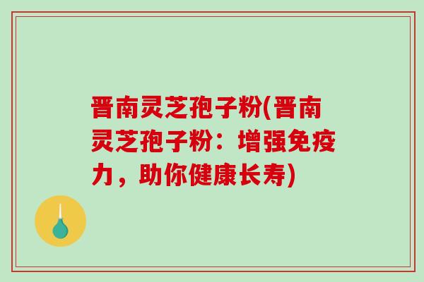 晋南灵芝孢子粉(晋南灵芝孢子粉：增强免疫力，助你健康长寿)