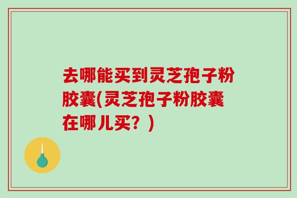 去哪能买到灵芝孢子粉胶囊(灵芝孢子粉胶囊在哪儿买?) 去哪能买到灵芝孢子粉胶囊(灵芝孢子粉胶囊在哪儿买?)