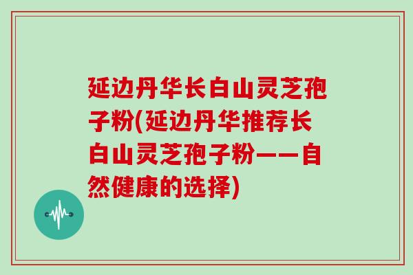 延边丹华长白山灵芝孢子粉(延边丹华推荐长白山灵芝孢子粉——自然健康的选择)