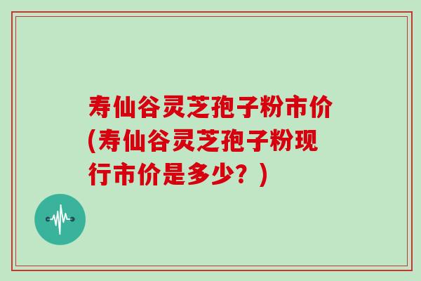 寿仙谷灵芝孢子粉市价(寿仙谷灵芝孢子粉现行市价是多少？)