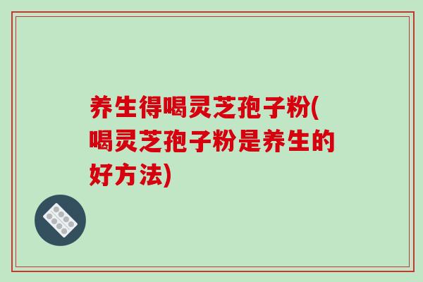 养生得喝灵芝孢子粉(喝灵芝孢子粉是养生的好方法)