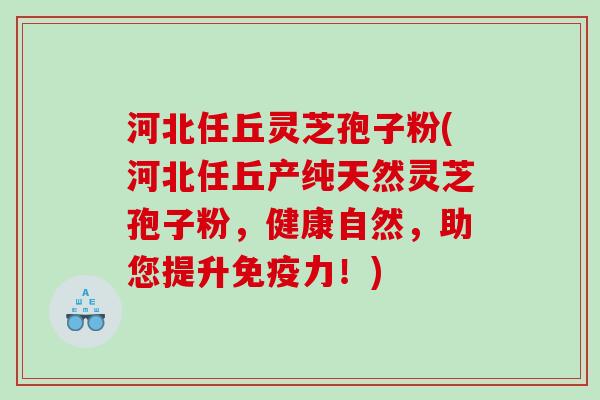 河北任丘灵芝孢子粉(河北任丘产纯天然灵芝孢子粉，健康自然，助您提升免疫力！)
