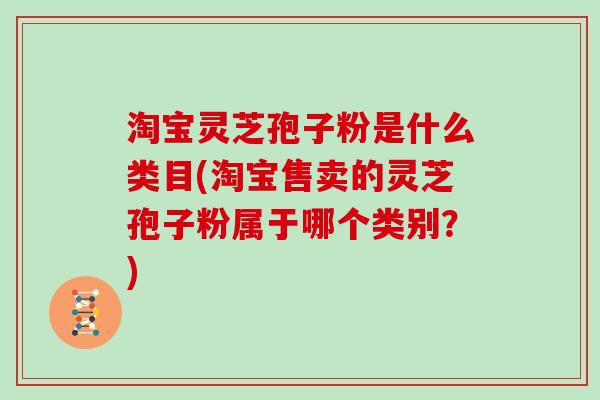 淘宝灵芝孢子粉是什么类目(淘宝售卖的灵芝孢子粉属于哪个类别？)