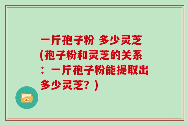 一斤孢子粉 多少灵芝(孢子粉和灵芝的关系：一斤孢子粉能提取出多少灵芝？)