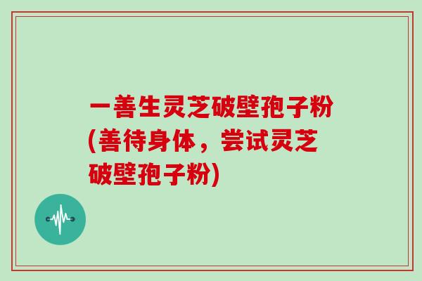 一善生灵芝破壁孢子粉(善待身体，尝试灵芝破壁孢子粉)