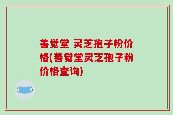 善觉堂 灵芝孢子粉价格(善觉堂灵芝孢子粉价格查询) 善觉堂 灵芝孢子粉价格(善觉堂灵芝孢子粉价格查询)