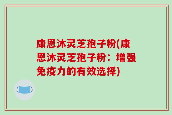 康恩沐灵芝孢子粉(康恩沐灵芝孢子粉:增强免疫力的有效选择) 康恩沐灵芝孢子粉(康恩沐灵芝孢子粉:增强免疫力的有效选择)