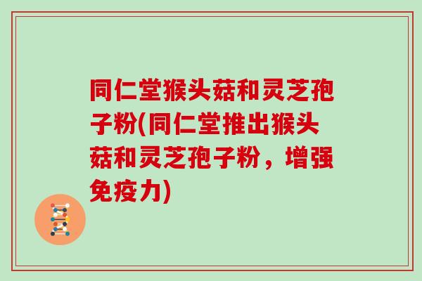 同仁堂猴头菇和灵芝孢子粉(同仁堂推出猴头菇和灵芝孢子粉,增强免疫力) 同仁堂猴头菇和灵芝孢子粉(同仁堂推出猴头菇和灵芝孢子粉,增强免疫力)
