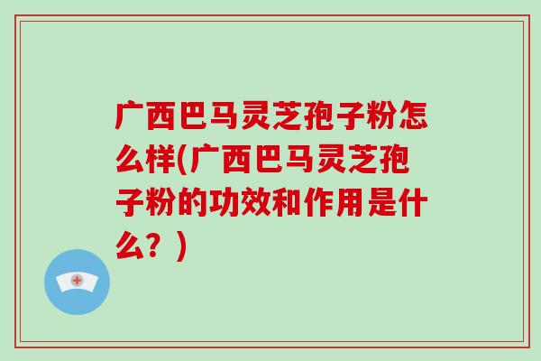 广西巴马灵芝孢子粉怎么样(广西巴马灵芝孢子粉的功效和作用是什么?) 广西巴马灵芝孢子粉怎么样(广西巴马灵芝孢子粉的功效和作用是什么?)