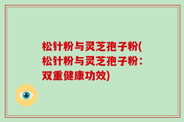 松针粉与灵芝孢子粉(松针粉与灵芝孢子粉:双重健康功效) 松针粉与灵芝孢子粉(松针粉与灵芝孢子粉:双重健康功效)
