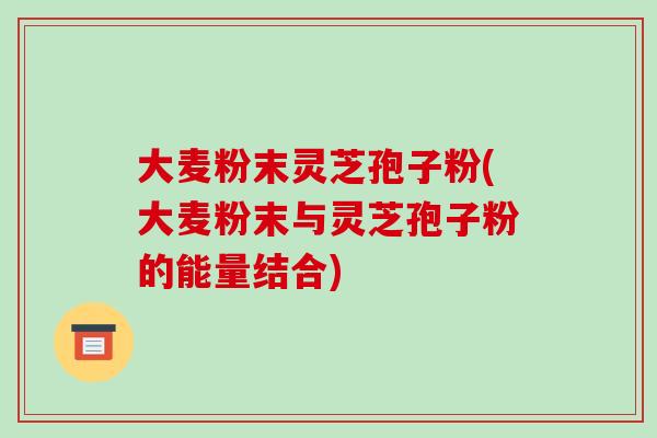 大麦粉末灵芝孢子粉(大麦粉末与灵芝孢子粉的能量结合)