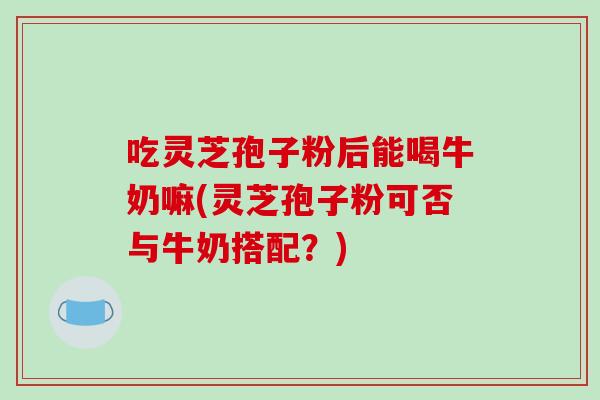 吃灵芝孢子粉后能喝牛奶嘛(灵芝孢子粉可否与牛奶搭配？)