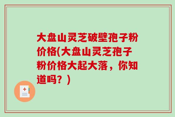 大盘山灵芝破壁孢子粉价格(大盘山灵芝孢子粉价格大起大落，你知道吗？)