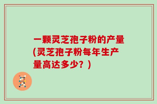 一颗灵芝孢子粉的产量(灵芝孢子粉每年生产量高达多少？)