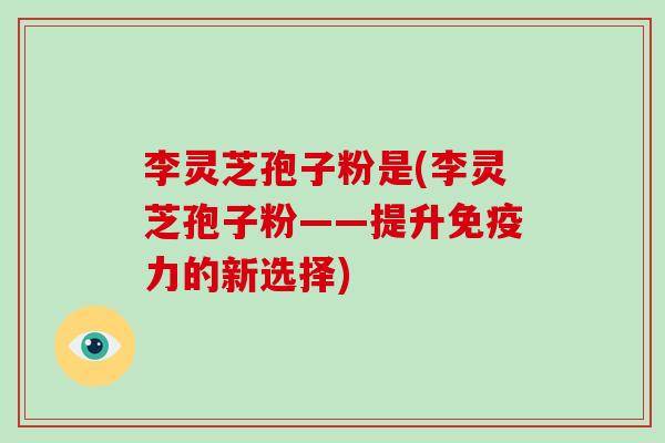 李灵芝孢子粉是(李灵芝孢子粉——提升免疫力的新选择)