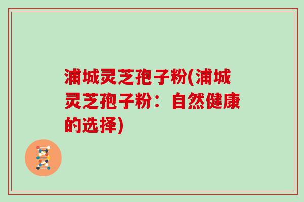 浦城灵芝孢子粉(浦城灵芝孢子粉：自然健康的选择)