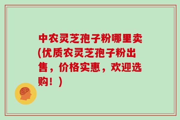 中农灵芝孢子粉哪里卖(优质农灵芝孢子粉出售，价格实惠，欢迎选购！)