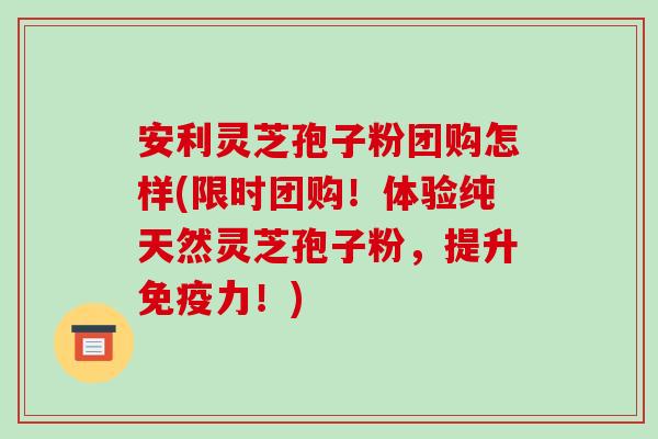 安利灵芝孢子粉团购怎样(限时团购!体验纯天然灵芝孢子粉,提升免疫力!) 安利灵芝孢子粉团购怎样(限时团购!体验纯天然灵芝孢子粉,提升免疫力!)