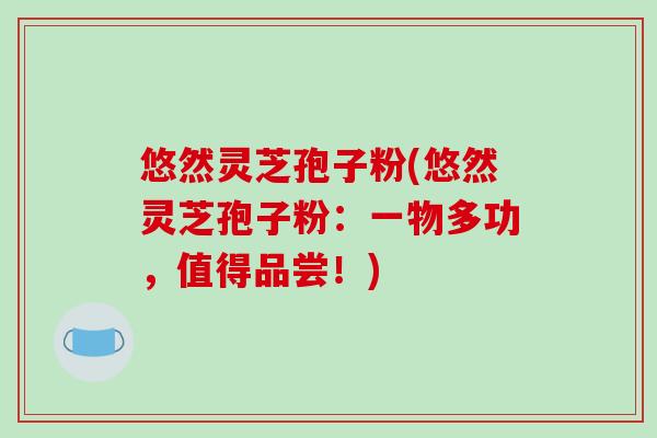 悠然灵芝孢子粉(悠然灵芝孢子粉:一物多功,值得品尝!) 悠然灵芝孢子粉(悠然灵芝孢子粉:一物多功,值得品尝!)