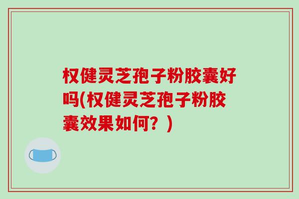 权健灵芝孢子粉胶囊好吗(权健灵芝孢子粉胶囊效果如何？)