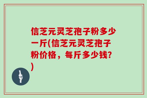 信芝元灵芝孢子粉多少一斤(信芝元灵芝孢子粉价格，每斤多少钱？)