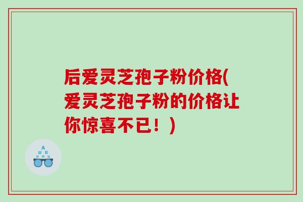 后爱灵芝孢子粉价格(爱灵芝孢子粉的价格让你惊喜不已！)