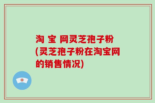 淘 宝 网灵芝孢子粉(灵芝孢子粉在淘宝网的销售情况)