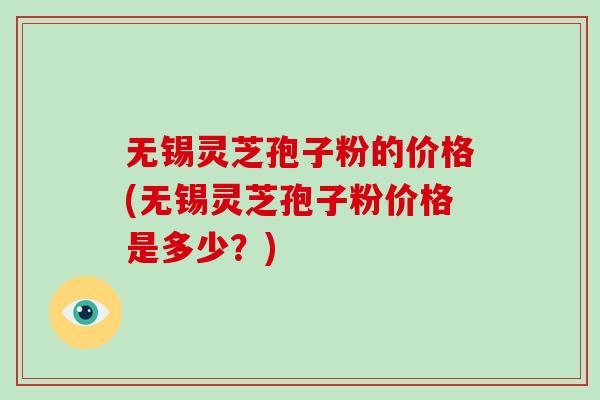 无锡灵芝孢子粉的价格(无锡灵芝孢子粉价格是多少？)