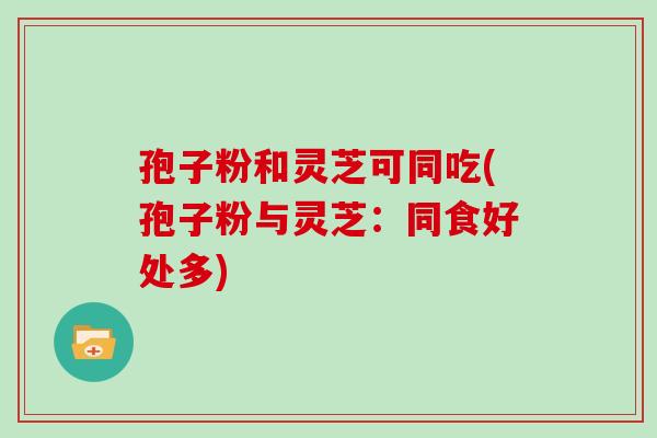 孢子粉和灵芝可同吃(孢子粉与灵芝:同食好处多) 孢子粉和灵芝可同吃(孢子粉与灵芝:同食好处多)