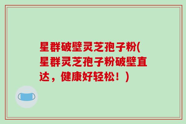 星群破壁灵芝孢子粉(星群灵芝孢子粉破壁直达，健康好轻松！)