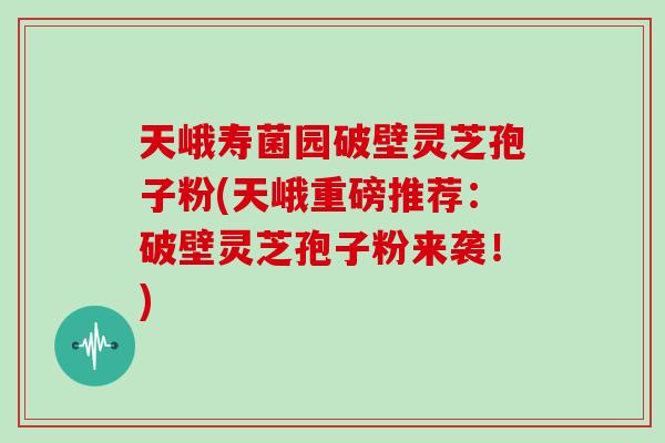 天峨寿菌园破壁灵芝孢子粉(天峨重磅推荐：破壁灵芝孢子粉来袭！)
