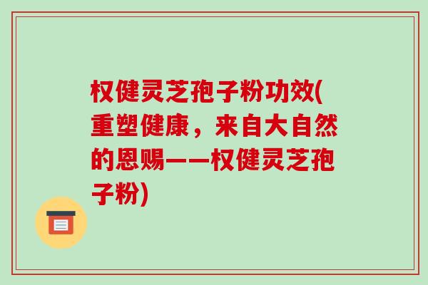 权健灵芝孢子粉功效(重塑健康，来自大自然的恩赐——权健灵芝孢子粉)
