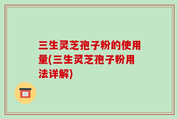 三生灵芝孢子粉的使用量(三生灵芝孢子粉用法详解)