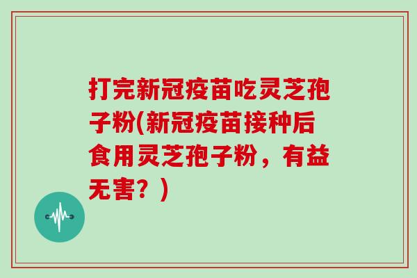 打完新冠疫苗吃灵芝孢子粉(新冠疫苗接种后食用灵芝孢子粉，有益无害？)